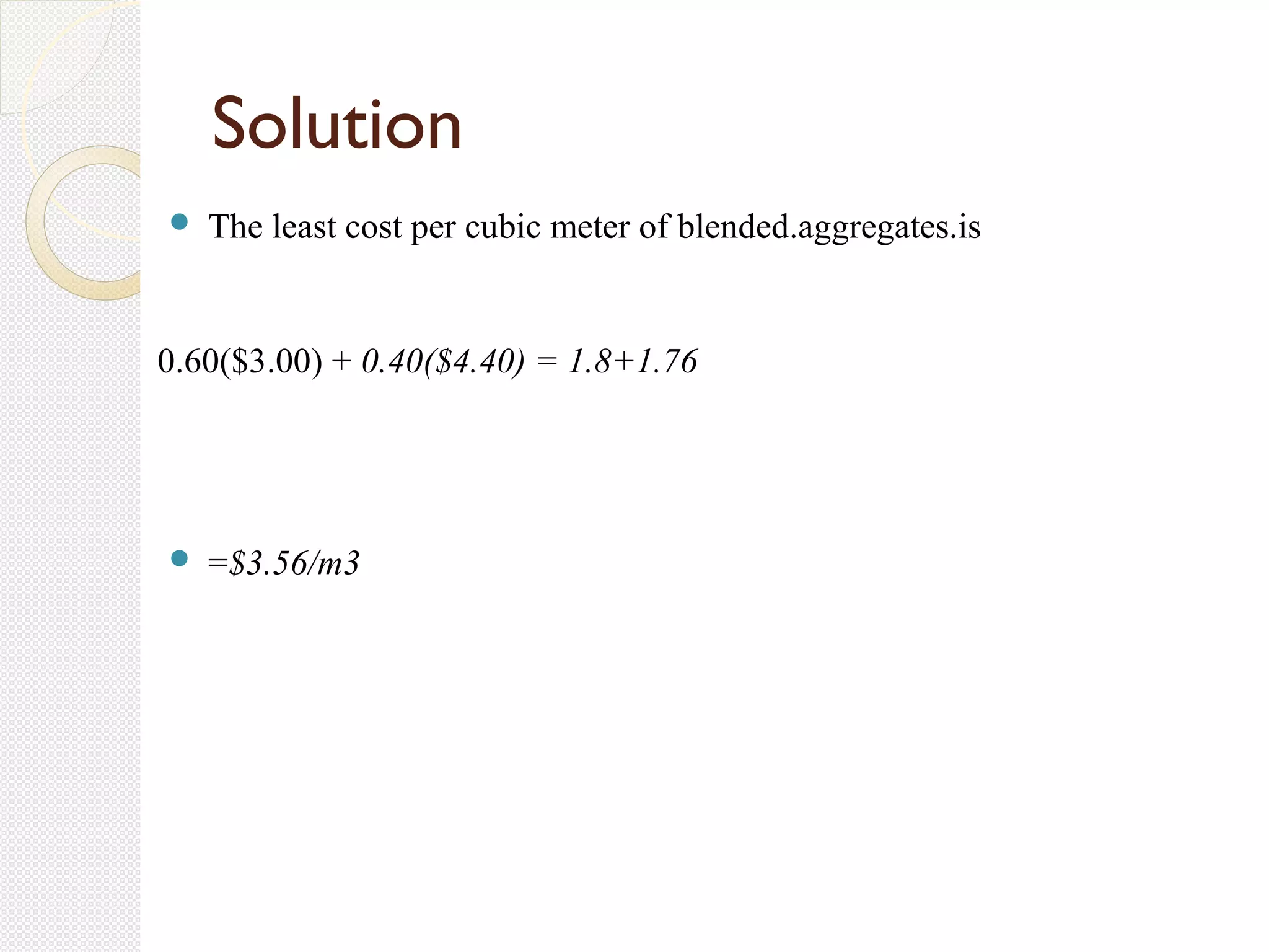  The least cost per cubic meter of blended.aggregates.is
0.60($3.00) + 0.40($4.40) = 1.8+1.76
 =$3.56/m3
Solution
 