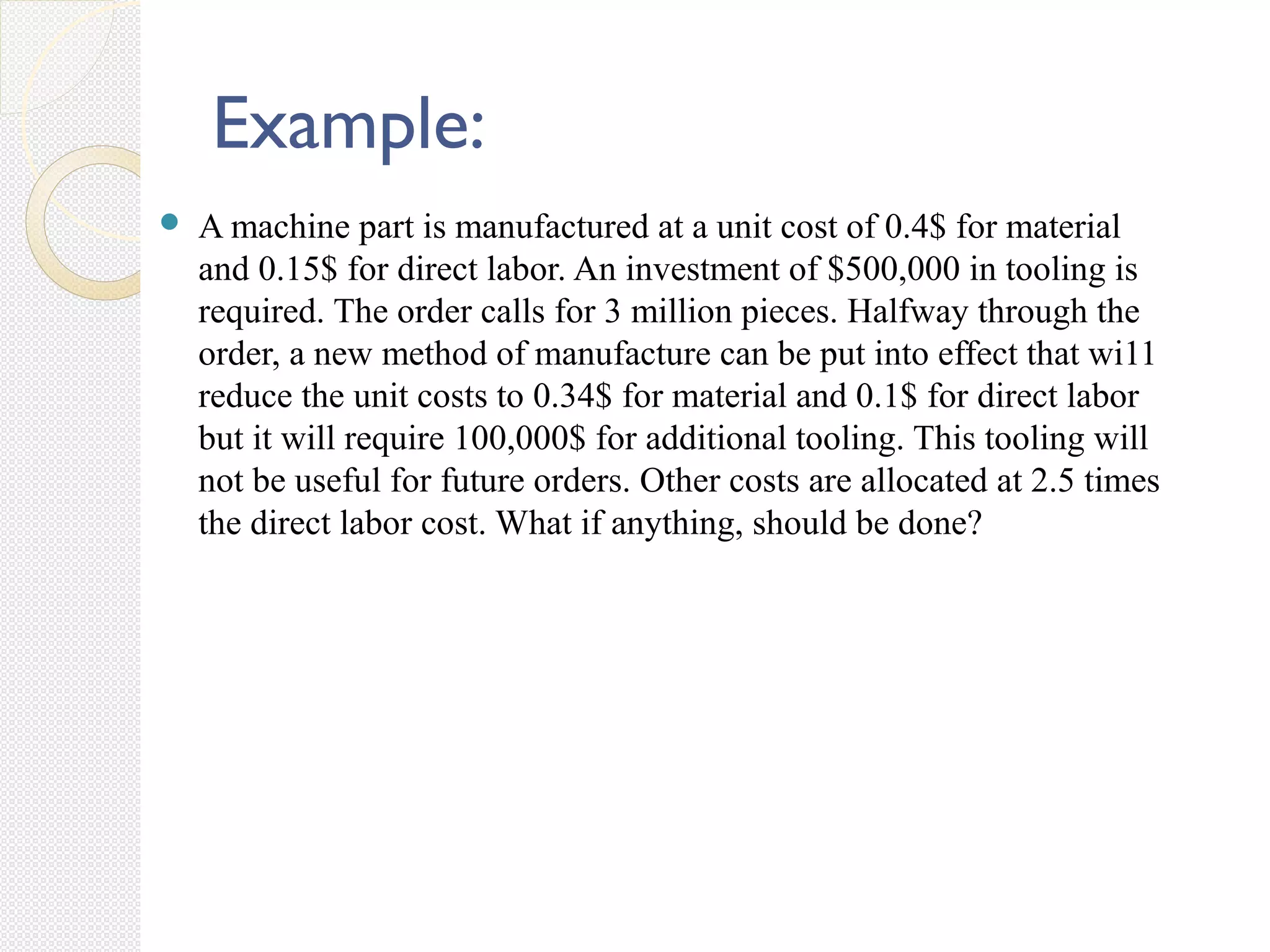  A machine part is manufactured at a unit cost of 0.4$ for material
and 0.15$ for direct labor. An investment of $500,000 in tooling is
required. The order calls for 3 million pieces. Halfway through the
order, a new method of manufacture can be put into effect that wi11
reduce the unit costs to 0.34$ for material and 0.1$ for direct labor
but it will require 100,000$ for additional tooling. This tooling will
not be useful for future orders. Other costs are allocated at 2.5 times
the direct labor cost. What if anything, should be done?
Example:
 