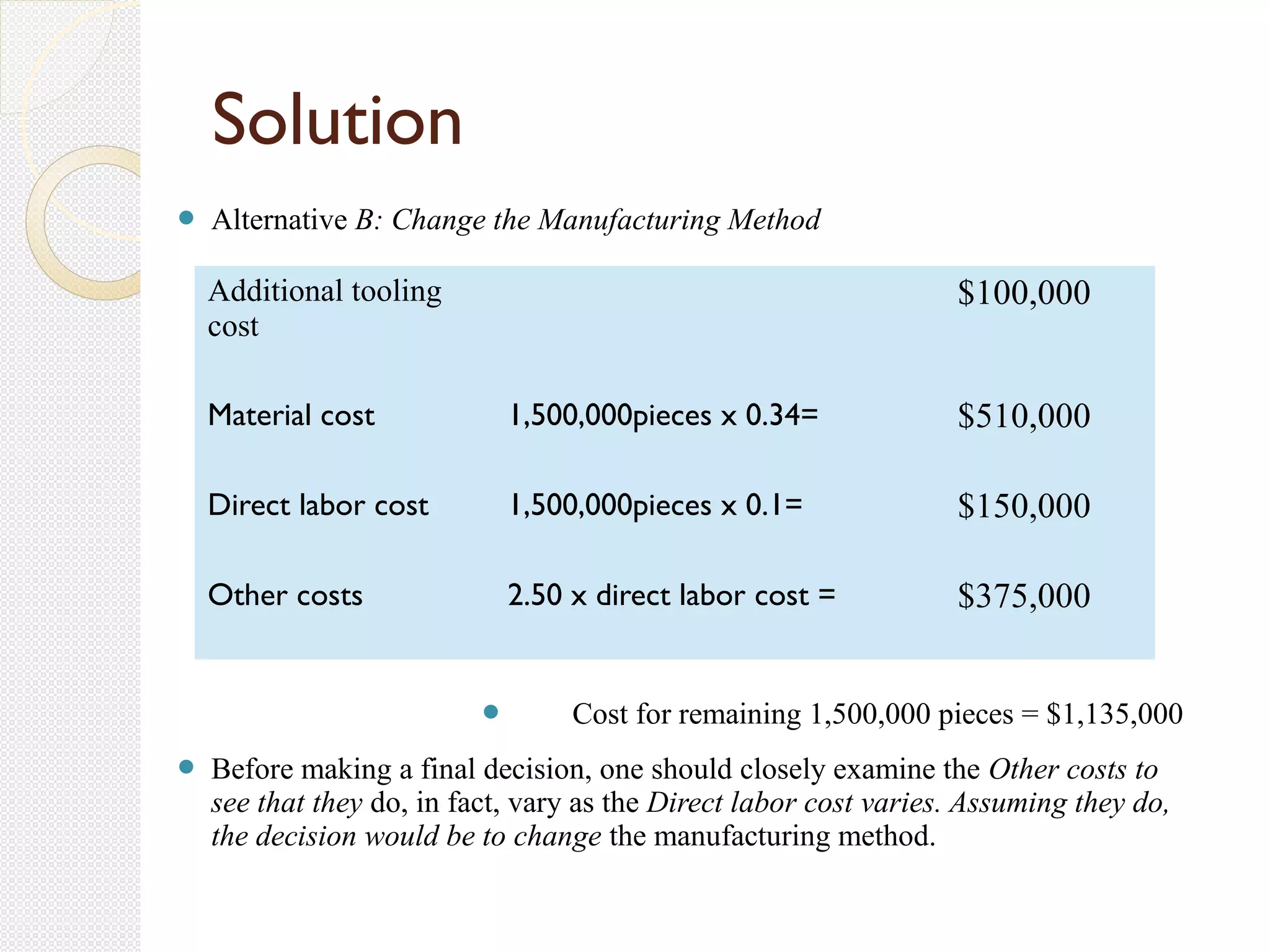 Alternative B: Change the Manufacturing Method
 Cost for remaining 1,500,000 pieces = $1,135,000
 Before making a final decision, one should closely examine the Other costs to
see that they do, in fact, vary as the Direct labor cost varies. Assuming they do,
the decision would be to change the manufacturing method.
Solution
Additional tooling
cost
$100,000
Material cost 1,500,000pieces x 0.34= $510,000
Direct labor cost 1,500,000pieces x 0.1= $150,000
Other costs 2.50 x direct labor cost = $375,000
 