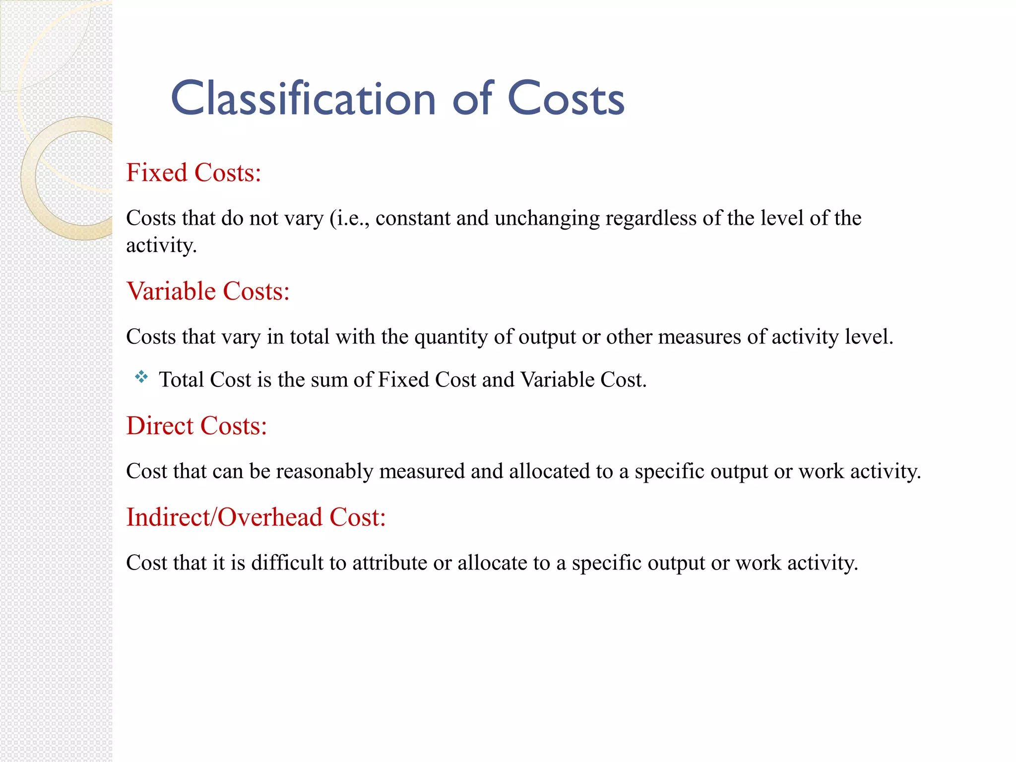 Classification of Costs
Fixed Costs:
Costs that do not vary (i.e., constant and unchanging regardless of the level of the
activity.
Variable Costs:
Costs that vary in total with the quantity of output or other measures of activity level.
 Total Cost is the sum of Fixed Cost and Variable Cost.
Direct Costs:
Cost that can be reasonably measured and allocated to a specific output or work activity.
Indirect/Overhead Cost:
Cost that it is difficult to attribute or allocate to a specific output or work activity.
 