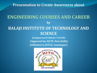 Presentation to Create Awareness about
ENGINEERING COURSES AND CAREER
by
BALAJI INSTITUTE OF TECHNOLOGY AND
SCIENCE
(Lingapuram,Proddatur-516360)
(Approved by AICTE, New Delhi)
[Affiliated to JNTUA, Anantapur]
 