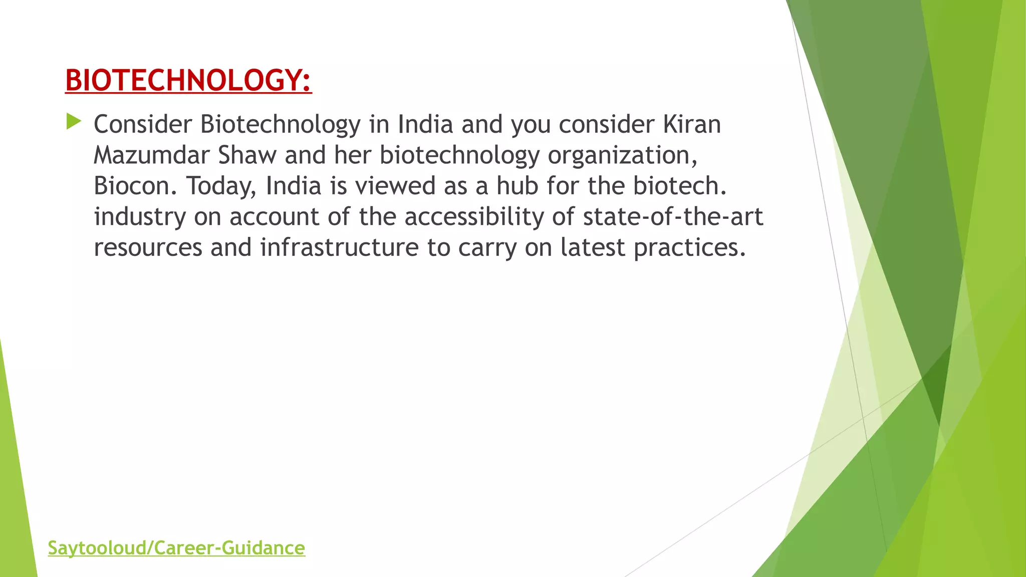 BIOTECHNOLOGY:
 Consider Biotechnology in India and you consider Kiran
Mazumdar Shaw and her biotechnology organization,
Biocon. Today, India is viewed as a hub for the biotech.
industry on account of the accessibility of state-of-the-art
resources and infrastructure to carry on latest practices.
Saytooloud/Career-Guidance
 
