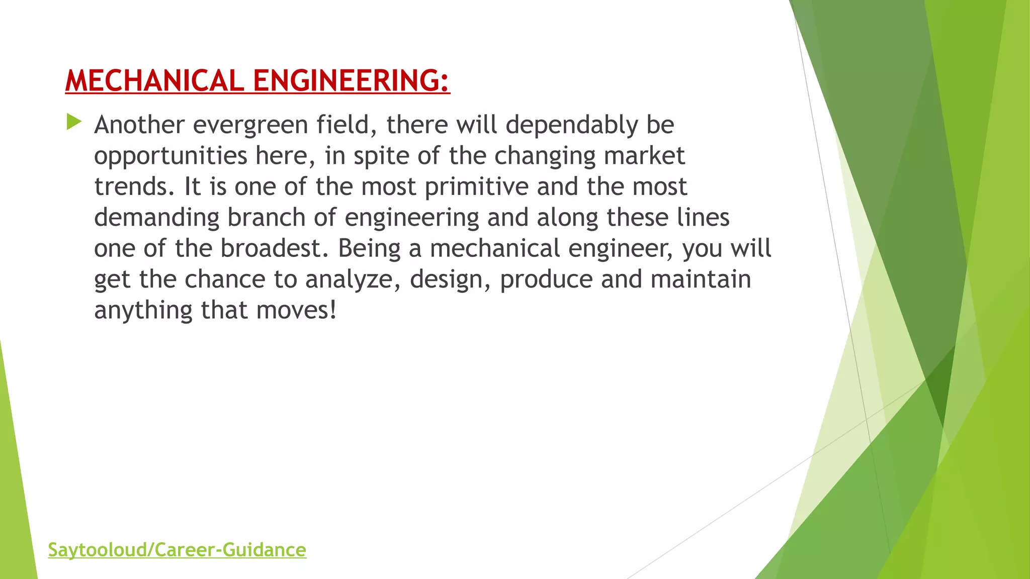 MECHANICAL ENGINEERING:
 Another evergreen field, there will dependably be
opportunities here, in spite of the changing market
trends. It is one of the most primitive and the most
demanding branch of engineering and along these lines
one of the broadest. Being a mechanical engineer, you will
get the chance to analyze, design, produce and maintain
anything that moves!
Saytooloud/Career-Guidance
 