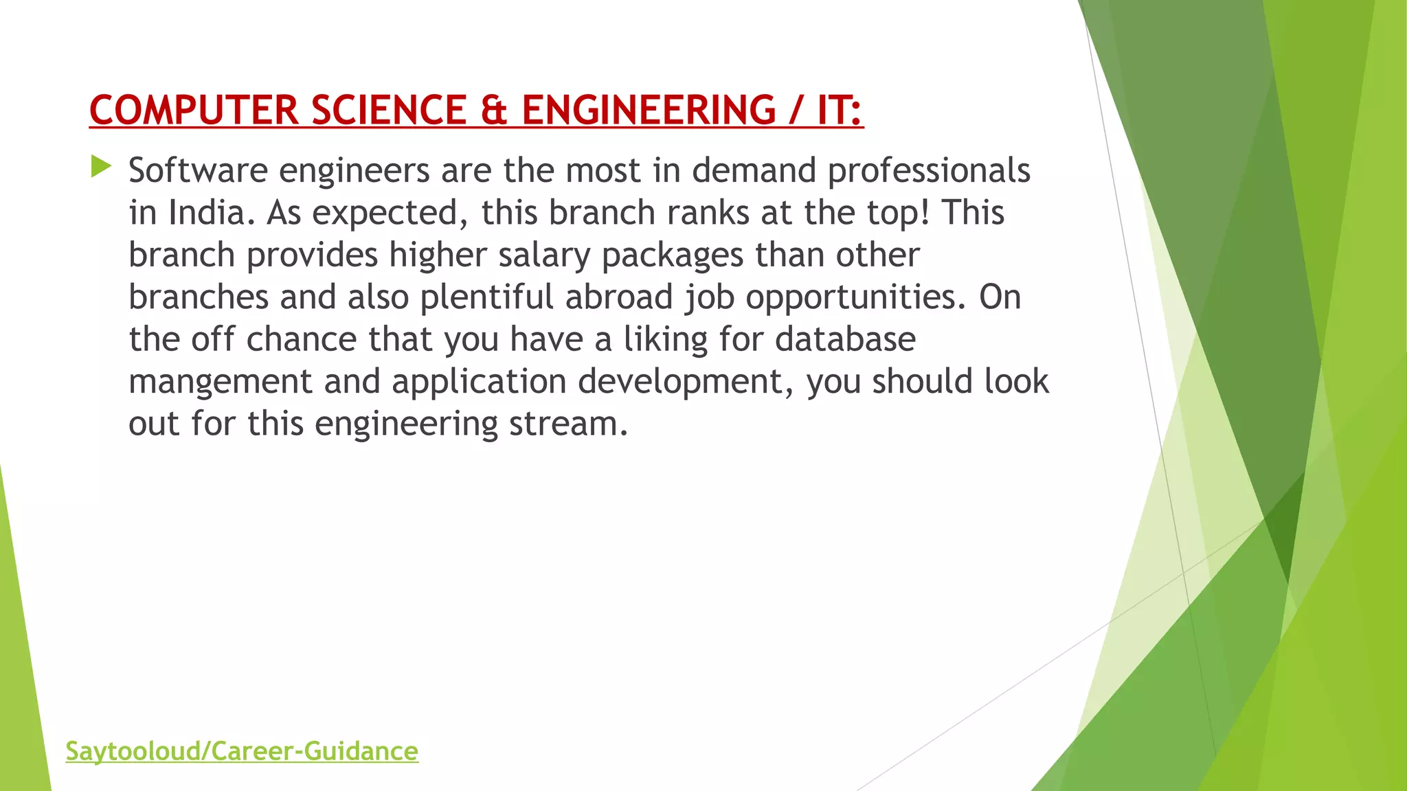 COMPUTER SCIENCE & ENGINEERING / IT:
 Software engineers are the most in demand professionals
in India. As expected, this branch ranks at the top! This
branch provides higher salary packages than other
branches and also plentiful abroad job opportunities. On
the off chance that you have a liking for database
mangement and application development, you should look
out for this engineering stream.
Saytooloud/Career-Guidance
 