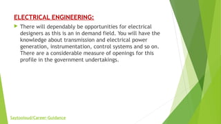 ELECTRICAL ENGINEERING:
 There will dependably be opportunities for electrical
designers as this is an in demand field. You will have the
knowledge about transmission and electrical power
generation, instrumentation, control systems and so on.
There are a considerable measure of openings for this
profile in the government undertakings.
Saytooloud/Career-Guidance
 