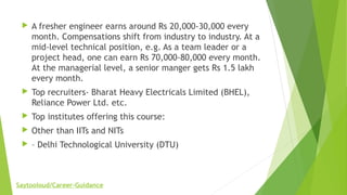  A fresher engineer earns around Rs 20,000-30,000 every
month. Compensations shift from industry to industry. At a
mid-level technical position, e.g. As a team leader or a
project head, one can earn Rs 70,000-80,000 every month.
At the managerial level, a senior manger gets Rs 1.5 lakh
every month.
 Top recruiters- Bharat Heavy Electricals Limited (BHEL),
Reliance Power Ltd. etc.
 Top institutes offering this course:
 Other than IITs and NITs
 – Delhi Technological University (DTU)
Saytooloud/Career-Guidance
 