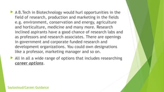  A B.Tech in Biotechnology would hurl opportunities in the
field of research, production and marketing in the fields
e.g. environment, conservation and energy, agriculture
and horticulture, medicine and many more. Research
inclined aspirants have a good chance of research labs and
as professors and research associates. There are openings
in government and corporate funded research and
development organizations. You could own designations
like a professor, marketing manager and so on.
 All in all a wide range of options that includes researching
career options.
Saytooloud/Career-Guidance
 