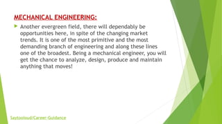 MECHANICAL ENGINEERING:
 Another evergreen field, there will dependably be
opportunities here, in spite of the changing market
trends. It is one of the most primitive and the most
demanding branch of engineering and along these lines
one of the broadest. Being a mechanical engineer, you will
get the chance to analyze, design, produce and maintain
anything that moves!
Saytooloud/Career-Guidance
 