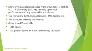  Entry level pay packages range from around Rs 1.3 lakh to
Rs 3.15 lakh every year. Pay rise rely upon your
performance and any extra skills you obtain.
 Top recruiters- ISRO, Indian Railways, TATA Motors etc.
 Top institutes offering this course:
 Other than IITs and NITs
 – BITS Pilani
 – ISM (Indian School of Mines) University, Dhanbad
Saytooloud/Career-Guidance
 