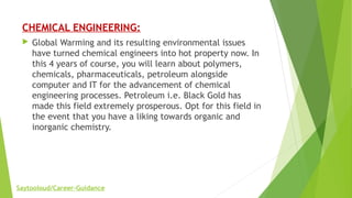 CHEMICAL ENGINEERING:
 Global Warming and its resulting environmental issues
have turned chemical engineers into hot property now. In
this 4 years of course, you will learn about polymers,
chemicals, pharmaceuticals, petroleum alongside
computer and IT for the advancement of chemical
engineering processes. Petroleum i.e. Black Gold has
made this field extremely prosperous. Opt for this field in
the event that you have a liking towards organic and
inorganic chemistry.
Saytooloud/Career-Guidance
 