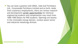  You can land a position with ONGC, Indo Gulf Fertilizers
Ltd., Coromandel Fertilizers Limited and so forth. Aside
from customary employments, there are various research
and development career opportunities for chemical
engineering students and compensation may reach from
1000-1500 dollars for PhD students. Openings are bounty
in the renewable energy domain, nuclear power sector
and industrial metallurgy division.
Saytooloud/Career-Guidance
 