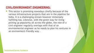 CIVIL/ENVIRONMENT ENGINEERING:
 This sector is promising nowadays chiefly because of the
various infrastructure projects that are in the pipeline for
India. It is a challenging stream however immensely
fulfilling too. Likewise, with the green way for living
picking up popularity all across the globe, the role of a
civil engineer regularly overlaps with that of an
environmental engineer as he needs to plan his ventures in
an environment-friendly way .
Saytooloud/Career-Guidance
 