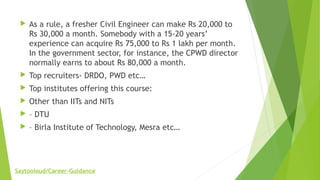  As a rule, a fresher Civil Engineer can make Rs 20,000 to
Rs 30,000 a month. Somebody with a 15-20 years’
experience can acquire Rs 75,000 to Rs 1 lakh per month.
In the government sector, for instance, the CPWD director
normally earns to about Rs 80,000 a month.
 Top recruiters- DRDO, PWD etc…
 Top institutes offering this course:
 Other than IITs and NITs
 – DTU
 – Birla Institute of Technology, Mesra etc…
Saytooloud/Career-Guidance
 