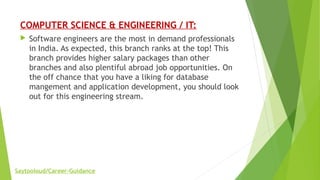 COMPUTER SCIENCE & ENGINEERING / IT:
 Software engineers are the most in demand professionals
in India. As expected, this branch ranks at the top! This
branch provides higher salary packages than other
branches and also plentiful abroad job opportunities. On
the off chance that you have a liking for database
mangement and application development, you should look
out for this engineering stream.
Saytooloud/Career-Guidance
 