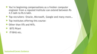  You’re beginning compensations as a fresher computer
engineer from a reputed institute can extend between Rs
4.5 lakh to Rs 6 lakh.
 Top recruiters- Oracle, Microsoft, Google and many more…
 Top institutes offering this course:
 Other than IITs and NITs.
 BITS Pilani
 IT-BHU etc.
Saytooloud/Career-Guidance
 