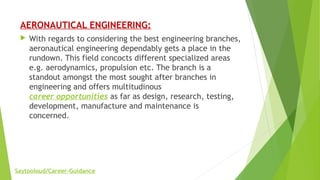 AERONAUTICAL ENGINEERING:
 With regards to considering the best engineering branches,
aeronautical engineering dependably gets a place in the
rundown. This field concocts different specialized areas
e.g. aerodynamics, propulsion etc. The branch is a
standout amongst the most sought after branches in
engineering and offers multitudinous
career opportunities as far as design, research, testing,
development, manufacture and maintenance is
concerned.
Saytooloud/Career-Guidance
 