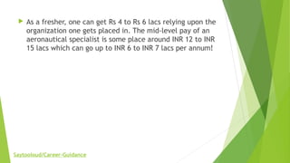 As a fresher, one can get Rs 4 to Rs 6 lacs relying upon the
organization one gets placed in. The mid-level pay of an
aeronautical specialist is some place around INR 12 to INR
15 lacs which can go up to INR 6 to INR 7 lacs per annum!
Saytooloud/Career-Guidance
 