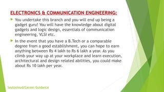 ELECTRONICS & COMMUNICATION ENGINEERING:
 You undertake this branch and you will end up being a
gadget guru! You will have the knowledge about digital
gadgets and logic design, essentials of communication
engineering, VLSI etc.
 In the event that you have a B.Tech or a comparable
degree from a good establishment, you can hope to earn
anything between Rs 4 lakh to Rs 6 lakh a year. As you
climb your way up at your workplace and learn execution,
architectural and design related abilities, you could make
about Rs 10 lakh per year.
Saytooloud/Career-Guidance
 