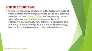 GENETIC ENGINEERING:
 Seeing the capability of advance in the following couple of
years, genetic engineering has turned out to be a standout
amongst the best career choices for engineering students
with extensive range of career openings. Genetic
engineering is a relatively new branch of engineering and
is a piece of biotechnology. It is a blend of Biotechnology,
Biochemistry, Microbiology and other related streams.
Saytooloud/Career-Guidance
 