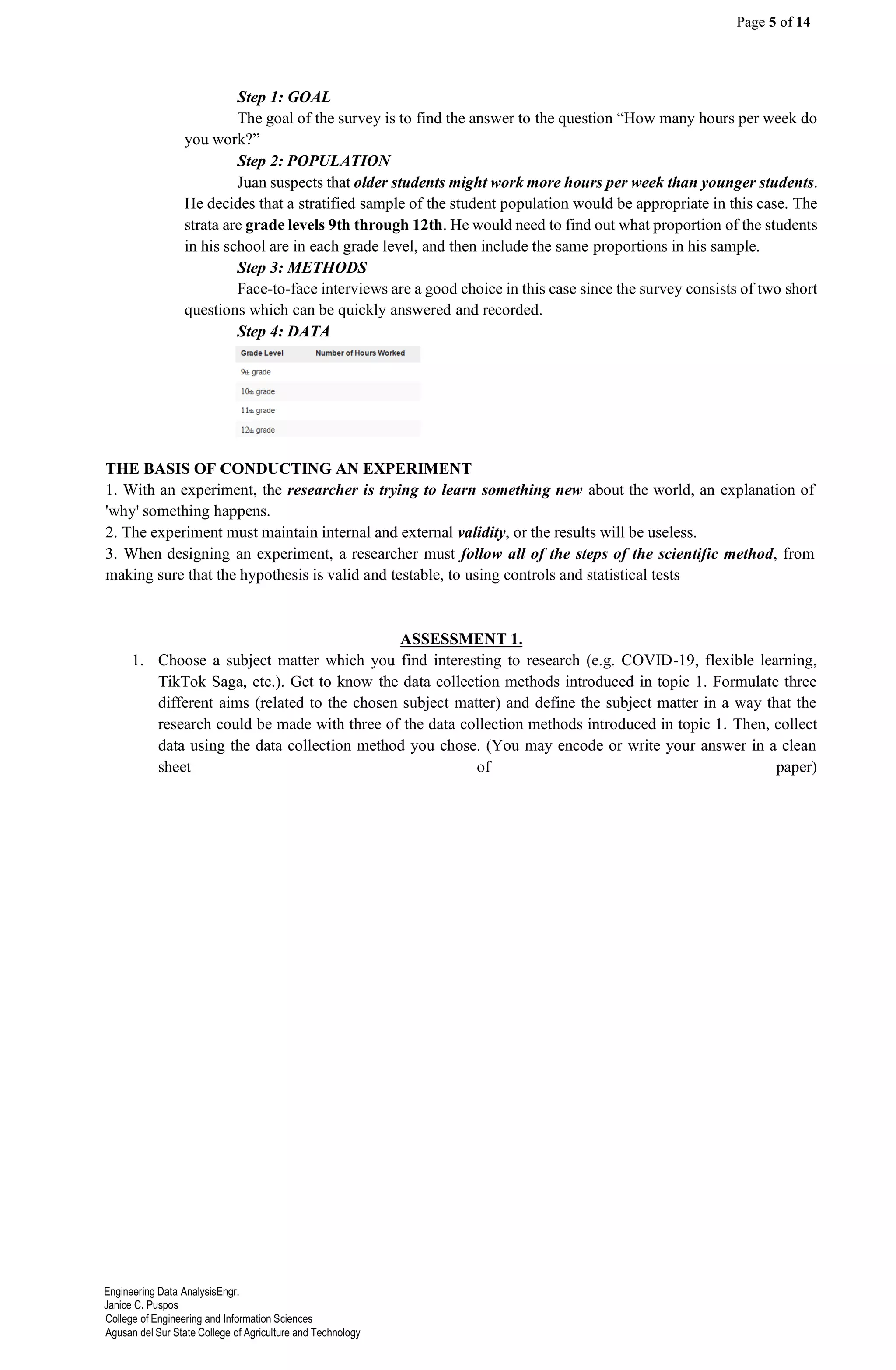 Page 5 of 14
Engineering Data AnalysisEngr.
Janice C. Puspos
College of Engineering and Information Sciences
Agusan del Sur State College of Agriculture and Technology
Step 1: GOAL
The goal of the survey is to find the answer to the question “How many hours per week do
you work?”
Step 2: POPULATION
Juan suspects that older students might work more hours per week than younger students.
He decides that a stratified sample of the student population would be appropriate in this case. The
strata are grade levels 9th through 12th. He would need to find out what proportion of the students
in his school are in each grade level, and then include the same proportions in his sample.
Step 3: METHODS
Face-to-face interviews are a good choice in this case since the survey consists of two short
questions which can be quickly answered and recorded.
Step 4: DATA
THE BASIS OF CONDUCTING AN EXPERIMENT
1. With an experiment, the researcher is trying to learn something new about the world, an explanation of
'why' something happens.
2. The experiment must maintain internal and external validity, or the results will be useless.
3. When designing an experiment, a researcher must follow all of the steps of the scientific method, from
making sure that the hypothesis is valid and testable, to using controls and statistical tests
ASSESSMENT 1.
1. Choose a subject matter which you find interesting to research (e.g. COVID-19, flexible learning,
TikTok Saga, etc.). Get to know the data collection methods introduced in topic 1. Formulate three
different aims (related to the chosen subject matter) and define the subject matter in a way that the
research could be made with three of the data collection methods introduced in topic 1. Then, collect
data using the data collection method you chose. (You may encode or write your answer in a clean
sheet of paper)
 