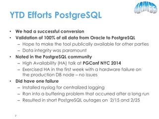 YTD Efforts PostgreSQL
• We had a successful conversion
• Validation of 100% of all data from Oracle to PostgreSQL
– Hope to make the tool publically available for other parties
– Data integrity was paramount
• Noted in the PostgreSQL community
– High Availability (HA) talk at PGConf NYC 2014
– Exercised HA in the first week with a hardware failure on
the production DB node – no issues
• Did have one failure
– Installed rsyslog for centralized logging
– Ran into a buffering problem that occurred after a long run
– Resulted in short PostgreSQL outages on 2/15 and 2/25
7
 