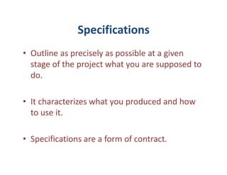 Specifications
• Outline as precisely as possible at a given
  stage of the project what you are supposed to
  do.

• It characterizes what you produced and how
  to use it.

• Specifications are a form of contract.
 