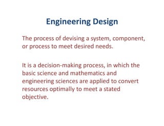 Engineering Design
The process of devising a system, component,
or process to meet desired needs.

It is a decision-making process, in which the
basic science and mathematics and
engineering sciences are applied to convert
resources optimally to meet a stated
objective.
 