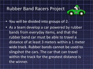 Rubber Band Racers Project

• You will be divided into groups of 2.
• As a team develop a car powered by rubber
  bands from everyday items, and that the
  rubber band car must be able to travel a
  distance of at least 3 meters within a 1 meter
  wide track. Rubber bands cannot be used to
  slingshot the cars. The car that can travel
  within the track for the greatest distance is
  the winner.
 