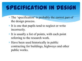 The ‘specification’ is probably the easiest part of
the design process.
It is one that pupils tend to neglect or write
incorrectly.
It is usually a list of points, with each point
referring to the research work.
Have been used historically in public
contracting for buildings, highways and other
public works.
Specification in Design
 