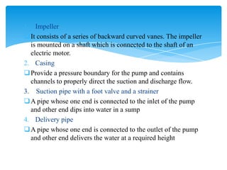 1. Impeller
It consists of a series of backward curved vanes. The impeller
is mounted on a shaft which is connected to the shaft of an
electric motor.
2. Casing
Provide a pressure boundary for the pump and contains
channels to properly direct the suction and discharge flow.
3. Suction pipe with a foot valve and a strainer
A pipe whose one end is connected to the inlet of the pump
and other end dips into water in a sump
4. Delivery pipe
A pipe whose one end is connected to the outlet of the pump
and other end delivers the water at a required height
 
