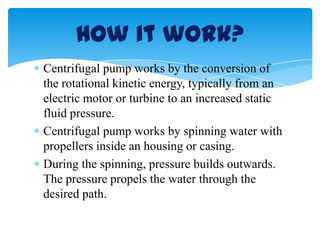 Centrifugal pump works by the conversion of
the rotational kinetic energy, typically from an
electric motor or turbine to an increased static
fluid pressure.
Centrifugal pump works by spinning water with
propellers inside an housing or casing.
During the spinning, pressure builds outwards.
The pressure propels the water through the
desired path.
How it work?
 