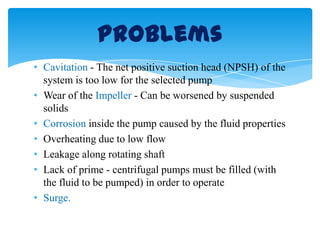 • Cavitation - The net positive suction head (NPSH) of the
system is too low for the selected pump
• Wear of the Impeller - Can be worsened by suspended
solids
• Corrosion inside the pump caused by the fluid properties
• Overheating due to low flow
• Leakage along rotating shaft
• Lack of prime - centrifugal pumps must be filled (with
the fluid to be pumped) in order to operate
• Surge.
Problems
 
