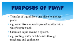 Transfer of liquid from one place to another
place.
e.g. water from an underground aquifer into a
water storage tank.
Circulate liquid around a system.
e.g. cooling water or lubricants through
machines and equipment
Purposes of Pump
 