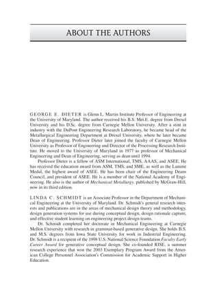 ABOUT THE AUTHORS
GE ORGE E . DI ET E R is Glenn L. Martin Institute Professor of Engineering at
the University of Maryland. The author received his B.S. Met.E. degree from Drexel
University and his D.Sc. degree from Carnegie Mellon University. After a stint in
industry with the DuPont Engineering Research Laboratory, he became head of the
Metallurgical Engineering Department at Drexel University, where he later became
Dean of Engineering. Professor Dieter later joined the faculty of Carnegie Mellon
University as Professor of Engineering and Director of the Processing Research Insti-
tute. He moved to the University of Maryland in 1977 as professor of Mechanical
Engineering and Dean of Engineering, serving as dean until 1994.
Professor Dieter is a fellow of ASM International, TMS, AAAS, and ASEE. He
has received the education award from ASM, TMS, and SME, as well as the Lamme
Medal, the highest award of ASEE. He has been chair of the Engineering Deans
Council, and president of ASEE. He is a member of the National Academy of Engi-
neering. He also is the author of Mechanical Metallurgy, published by McGraw-Hill,
now in its third edition.
L I N DA C . SC H M I DT is an Associate Professor in the Department of Mechani-
cal Engineering at the University of Maryland. Dr. Schmidt’s general research inter-
ests and publications are in the areas of mechanical design theory and methodology,
design generation systems for use during conceptual design, design rationale capture,
and effective student learning on engineering project design teams.
Dr. Schmidt completed her doctorate in Mechanical Engineering at Carnegie
Mellon University with research in grammar-based generative design. She holds B.S.
and M.S. degrees from Iowa State University for work in Industrial Engineering.
Dr. Schmidt is a recipient of the 1998 U.S. National Science Foundation Faculty Early
Career Award for generative conceptual design. She co-founded RISE, a summer
research experience that won the 2003 Exemplary Program Award from the Amer-
ican College Personnel Association’s Commission for Academic Support in Higher
Education.
die37039_ch00_fm.indd v
die37039_ch00_fm.indd v 2/25/08 6:50:02 PM
2/25/08 6:50:02 PM
 