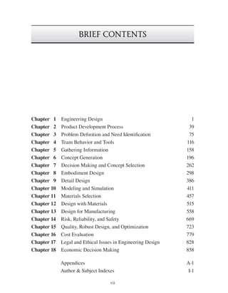 vii
BRIEF CONTENTS
Chapter 1 Engineering Design 1
Chapter 2 Product Development Process 39
Chapter 3 Problem Definition and Need Identification 75
Chapter 4 Team Behavior and Tools 116
Chapter 5 Gathering Information 158
Chapter 6 Concept Generation 196
Chapter 7 Decision Making and Concept Selection 262
Chapter 8 Embodiment Design 298
Chapter 9 Detail Design 386
Chapter 10 Modeling and Simulation 411
Chapter 11 Materials Selection 457
Chapter 12 Design with Materials 515
Chapter 13 Design for Manufacturing 558
Chapter 14 Risk, Reliability, and Safety 669
Chapter 15 Quality, Robust Design, and Optimization 723
Chapter 16 Cost Evaluation 779
Chapter 17 Legal and Ethical Issues in Engineering Design 828
Chapter 18 Economic Decision Making 858
Appendices A-1
Author & Subject Indexes I-1
die37039_ch00_fm.indd vii
die37039_ch00_fm.indd vii 2/25/08 6:50:03 PM
2/25/08 6:50:03 PM
 
