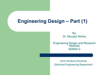 Engineering Design – Part (1)
By:
Dr. Mouaaz Nahas
Engineering Design and Research
Methods
802602-3
Umm Al-Qura University
Electrical Engineering Department
 