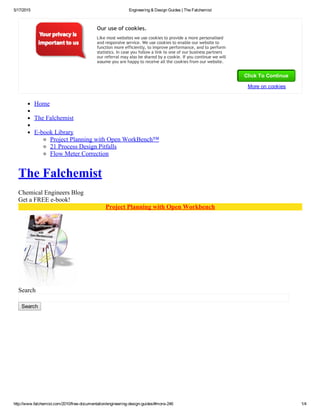 5/17/2015 Engineering & Design Guides | The Falchemist
http://www.falchemist.com/2010/free­documentation/engineering­design­guides/#more­246 1/4
Home
The Falchemist
E­book Library
Project Planning with Open WorkBench™
21 Process Design Pitfalls
Flow Meter Correction
The Falchemist
Chemical Engineers Blog
Get a FREE e­book!
Project Planning with Open Workbench
Search
Search
Our use of cookies.
Like most websites we use cookies to provide a more personalised
and responsive service. We use cookies to enable our website to
function more efficiently, to improve performance, and to perform
statistics. In case you follow a link to one of our business partners
our referral may also be shared by a cookie. If you continue we will
assume you are happy to receive all the cookies from our website.
Click To Continue
More on cookies
 