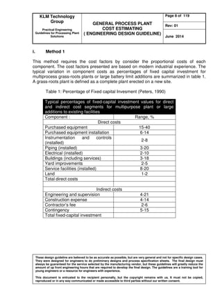 KLM Technology
Group
Practical Engineering
Guidelines for Processing Plant
Solutions
GENERAL PROCESS PLANT
COST ESTIMATING
( ENGINEERING DESIGN GUIDELINE)
Page 8 of 119
Rev: 01
June 2014
These design guideline are believed to be as accurate as possible, but are very general and not for specific design cases.
They were designed for engineers to do preliminary designs and process specification sheets. The final design must
always be guaranteed for the service selected by the manufacturing vendor, but these guidelines will greatly reduce the
amount of up front engineering hours that are required to develop the final design. The guidelines are a training tool for
young engineers or a resource for engineers with experience.
This document is entrusted to the recipient personally, but the copyright remains with us. It must not be copied,
reproduced or in any way communicated or made accessible to third parties without our written consent.
i. Method 1
This method requires the cost factors by consider the proportional costs of each
component. The cost factors presented are based on modern industrial experience. The
typical variation in component costs as percentages of fixed capital investment for
multiprocess grass-roots plants or large battery limit additions are summarized in table 1.
A grass-roots plant is defined as a complete plant erected on a new site.
Table 1: Percentage of Fixed capital Invesment (Peters, 1990)
Typical percentages of fixed-capital investment values for direct
and indirect cost segments for multipurpose plant or large
additions to existing facilities
Component : Range, %
Direct costs
Purchased equipment 15-40
Purchased equipment installation 6-14
Instrumentation and controls
(installed)
2-8
Piping (installed) 3-20
Electrical (installed) 2-10
Buildings (including services) 3-18
Yard improvements 2-5
Service facilities (installed) 8-20
Land 1-2
Total direct costs
Indirect costs
Engineering and supervision 4-21
Construction expense 4-14
Contractor’s fee 2-6
Contingency 5-15
Total fixed-capital investment
 