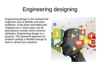 Engineering designing
Engineering design is the method that
engineers use to identify and solve
problems. It has been described and
mapped out in many ways, but all
descriptions include some common
attributes: Engineering design is a
process. This powerful approach to
problem solving is flexible enough to
work in almost any situation.
 