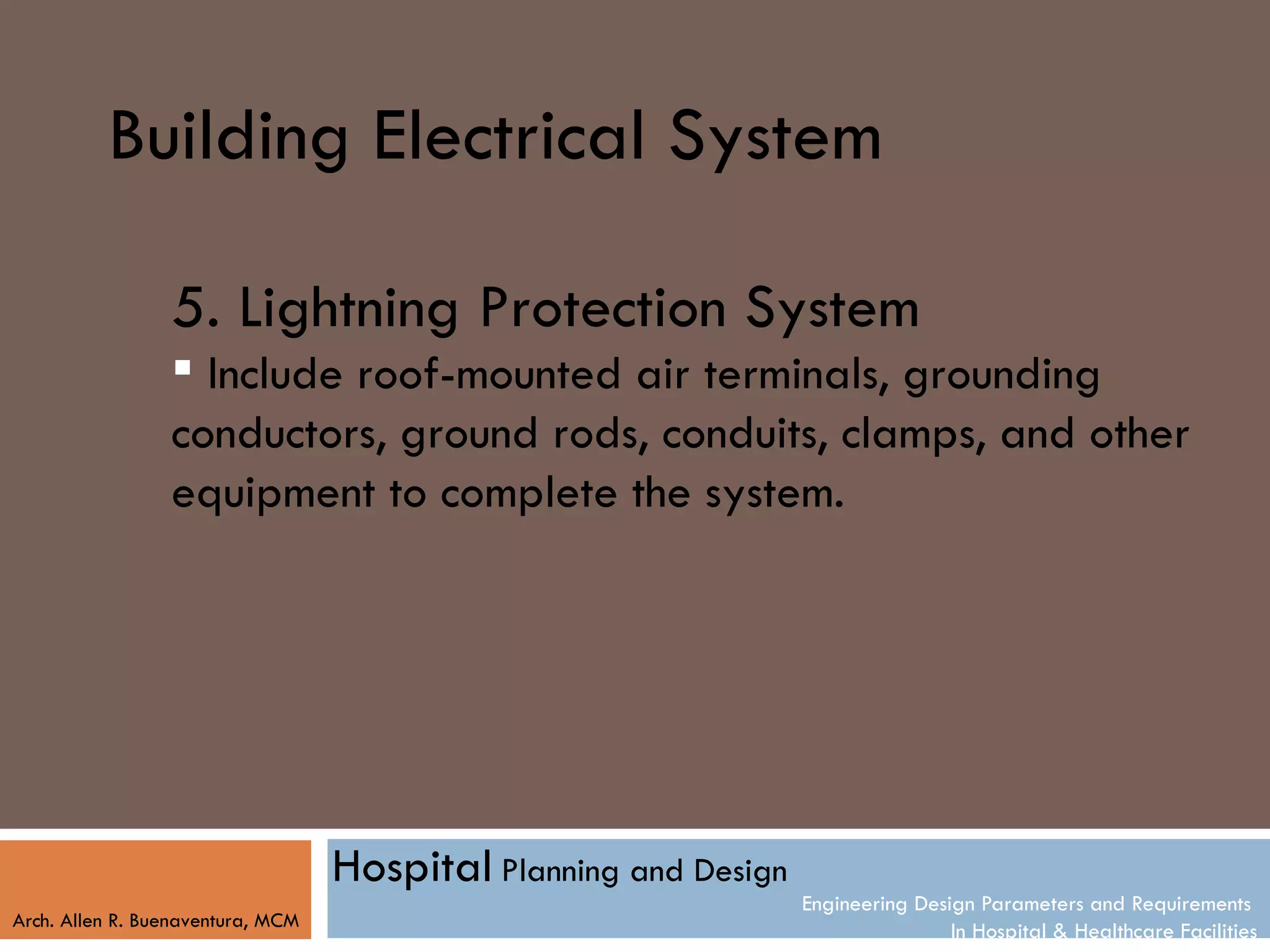Building Electrical System

                 5. Lightning Protection System
                  Include roof-mounted air terminals, grounding
                 conductors, ground rods, conduits, clamps, and other
                 equipment to complete the system.




                                   Hospital Planning and Design
                                                                  Engineering Design Parameters and Requirements
Arch. Allen R. Buenaventura, MCM
                                                                                  In Hospital & Healthcare Facilities
 