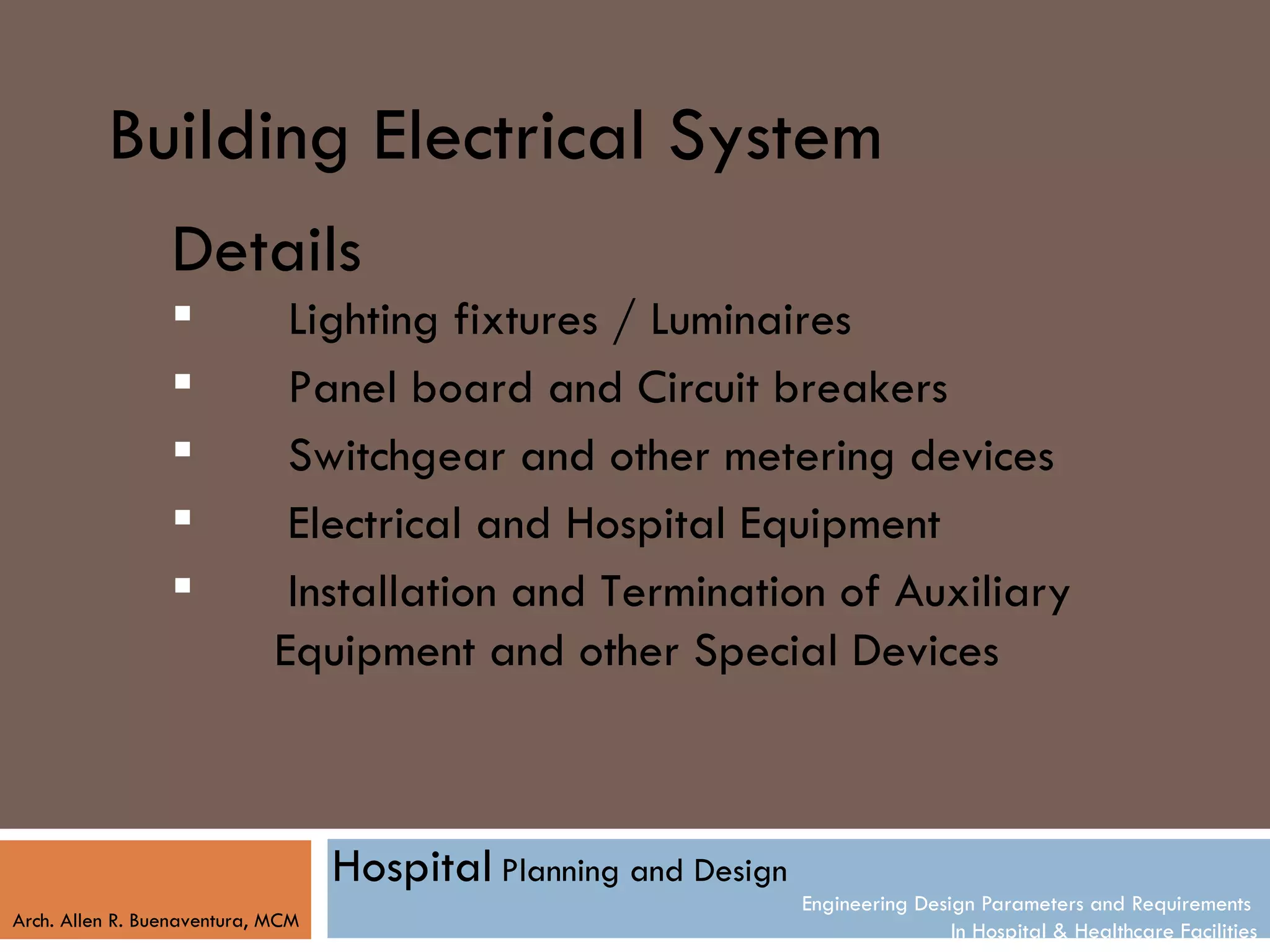 Building Electrical System
                 Details
                             Lighting fixtures / Luminaires
                             Panel board and Circuit breakers
                             Switchgear and other metering devices
                             Electrical and Hospital Equipment
                             Installation and Termination of Auxiliary
                             Equipment and other Special Devices



                                   Hospital Planning and Design
                                                                  Engineering Design Parameters and Requirements
Arch. Allen R. Buenaventura, MCM
                                                                                  In Hospital & Healthcare Facilities
 