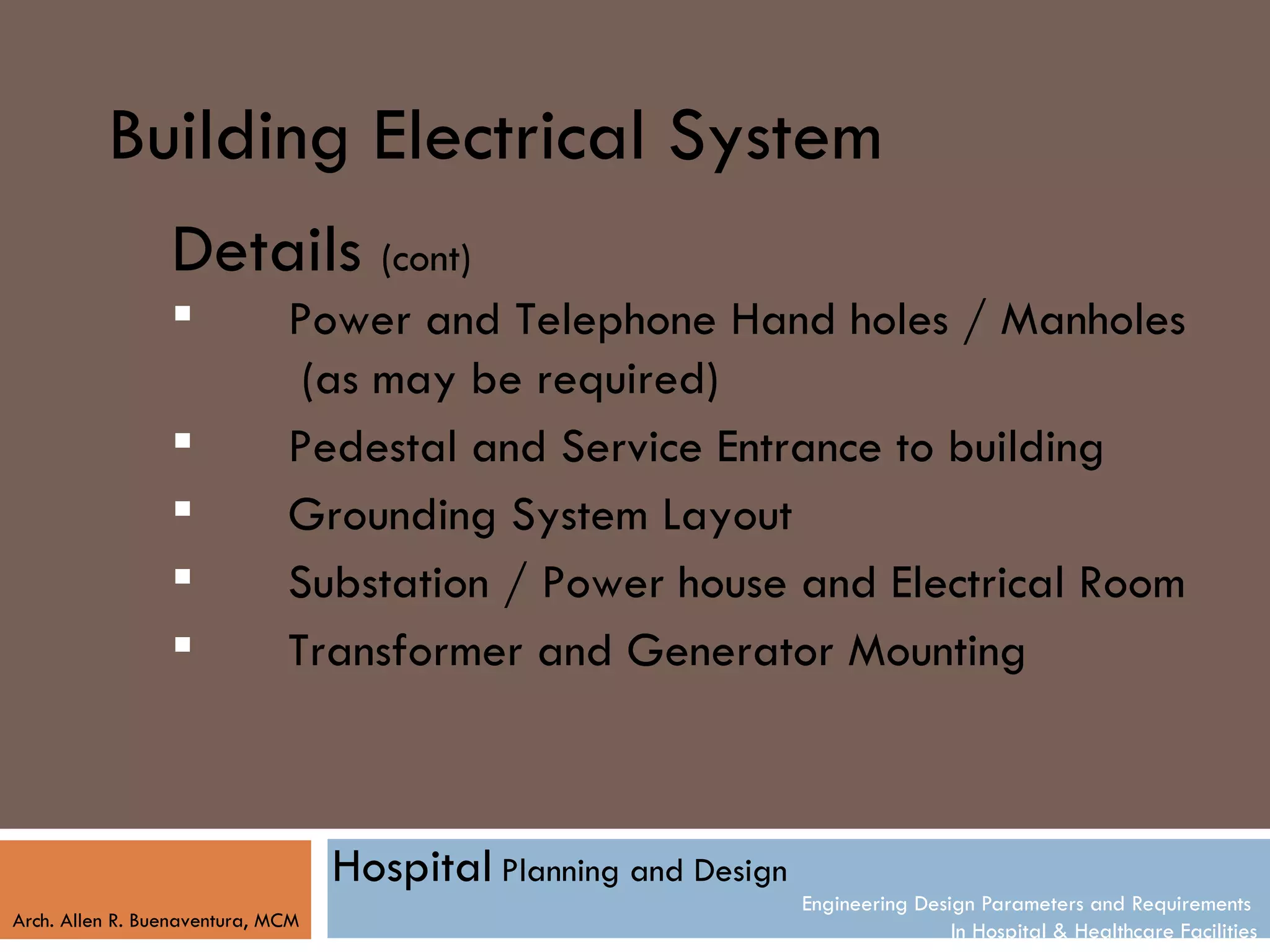 Building Electrical System
                 Details (cont)
                             Power and Telephone Hand holes / Manholes
                               (as may be required)
                             Pedestal and Service Entrance to building
                             Grounding System Layout
                             Substation / Power house and Electrical Room
                             Transformer and Generator Mounting



                                   Hospital Planning and Design
                                                                  Engineering Design Parameters and Requirements
Arch. Allen R. Buenaventura, MCM
                                                                                  In Hospital & Healthcare Facilities
 