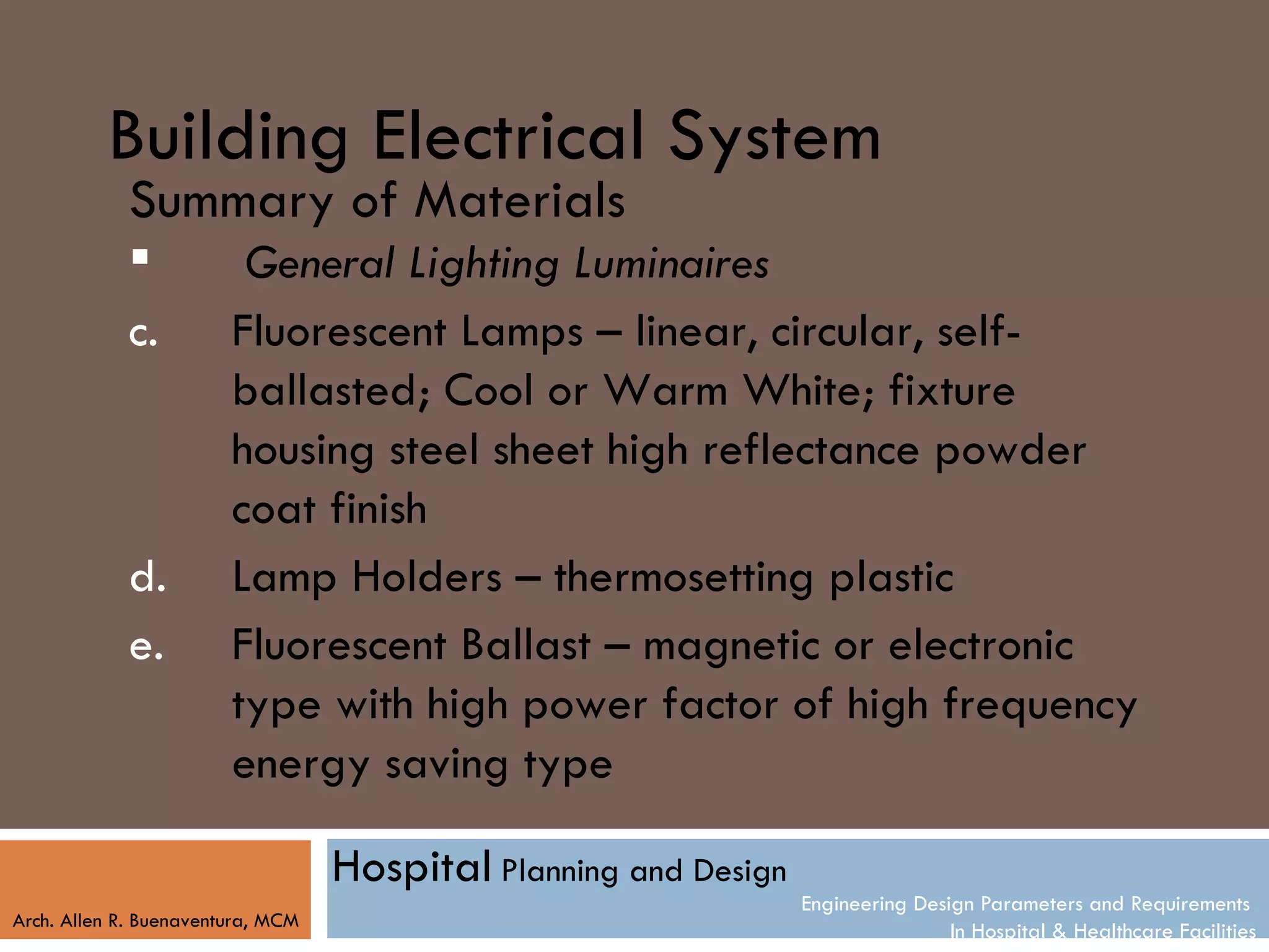Building Electrical System
            Summary of Materials
                        General Lighting Luminaires
            c.          Fluorescent Lamps – linear, circular, self-
                        ballasted; Cool or Warm White; fixture
                        housing steel sheet high reflectance powder
                        coat finish
            d.          Lamp Holders – thermosetting plastic
            e.          Fluorescent Ballast – magnetic or electronic
                        type with high power factor of high frequency
                        energy saving type

                                   Hospital Planning and Design
                                                                  Engineering Design Parameters and Requirements
Arch. Allen R. Buenaventura, MCM
                                                                                  In Hospital & Healthcare Facilities
 
