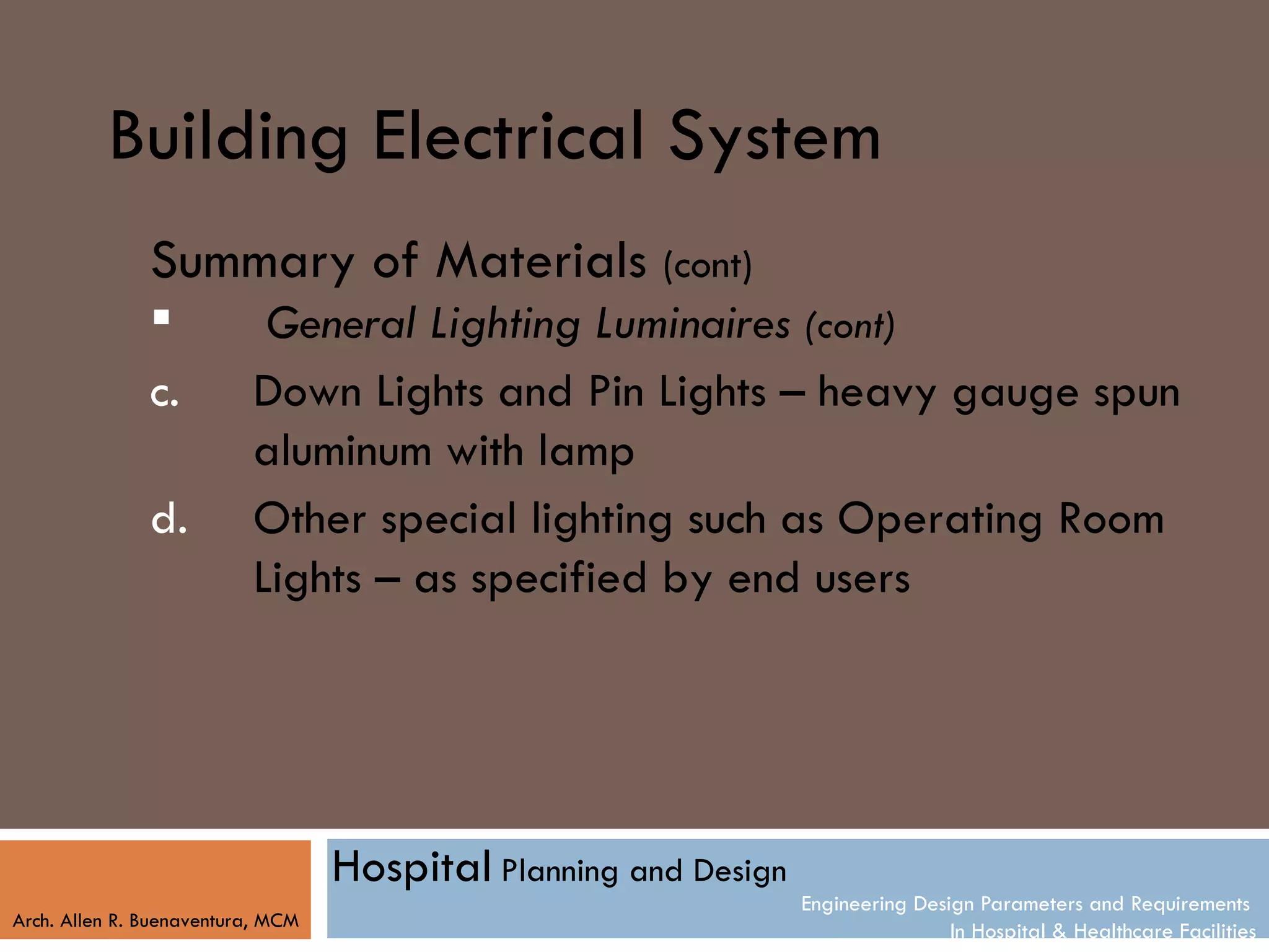 Building Electrical System
               Summary of Materials (cont)
                          General Lighting Luminaires (cont)
               c.         Down Lights and Pin Lights – heavy gauge spun
                          aluminum with lamp
               d.         Other special lighting such as Operating Room
                          Lights – as specified by end users




                                   Hospital Planning and Design
                                                                  Engineering Design Parameters and Requirements
Arch. Allen R. Buenaventura, MCM
                                                                                  In Hospital & Healthcare Facilities
 