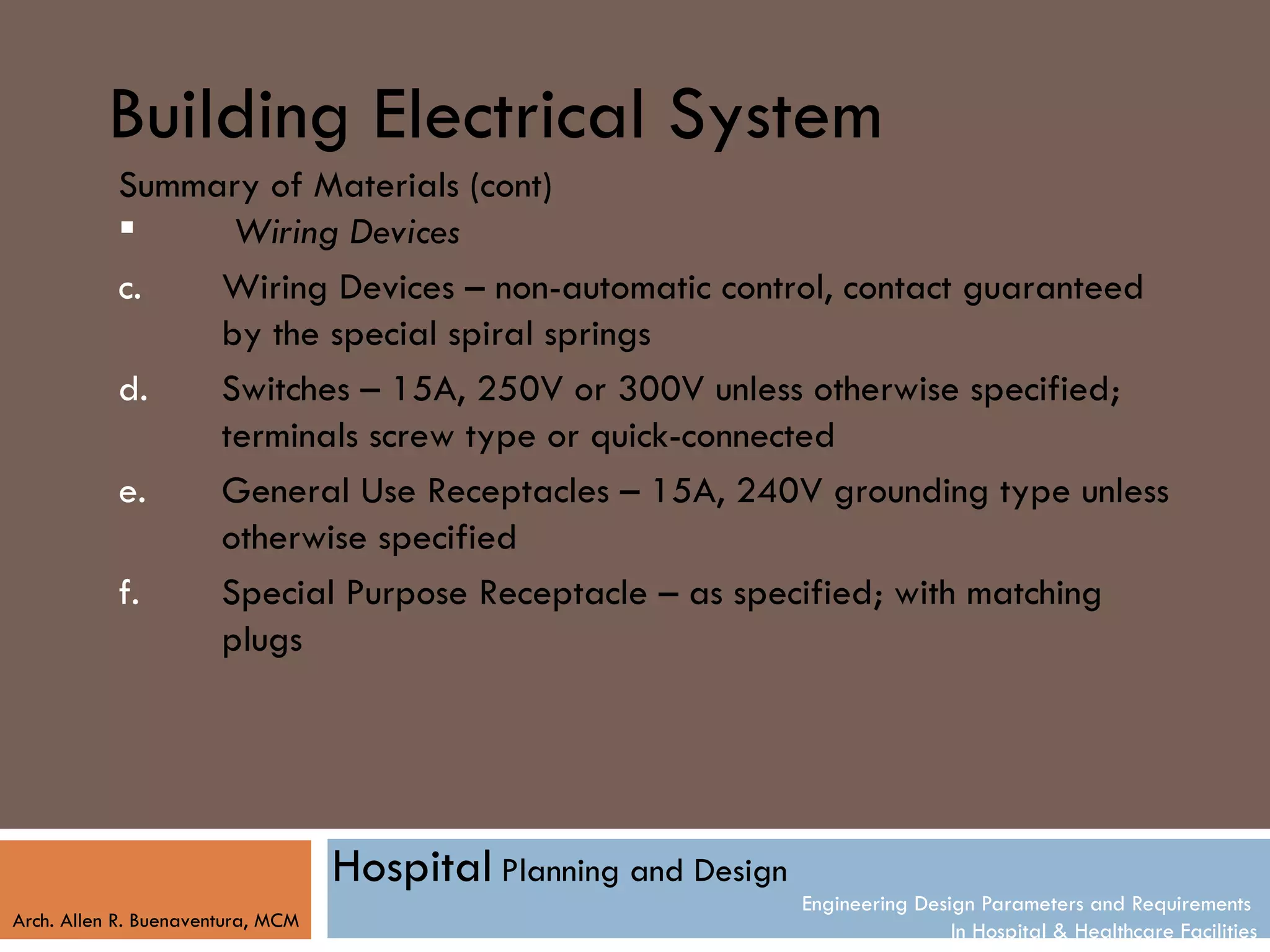 Building Electrical System
           Summary of Materials (cont)
                Wiring Devices
           c.   Wiring Devices – non-automatic control, contact guaranteed
                by the special spiral springs
           d.   Switches – 15A, 250V or 300V unless otherwise specified;
                terminals screw type or quick-connected
           e.   General Use Receptacles – 15A, 240V grounding type unless
                otherwise specified
           f.   Special Purpose Receptacle – as specified; with matching
                plugs




                                   Hospital Planning and Design
                                                                  Engineering Design Parameters and Requirements
Arch. Allen R. Buenaventura, MCM
                                                                                  In Hospital & Healthcare Facilities
 