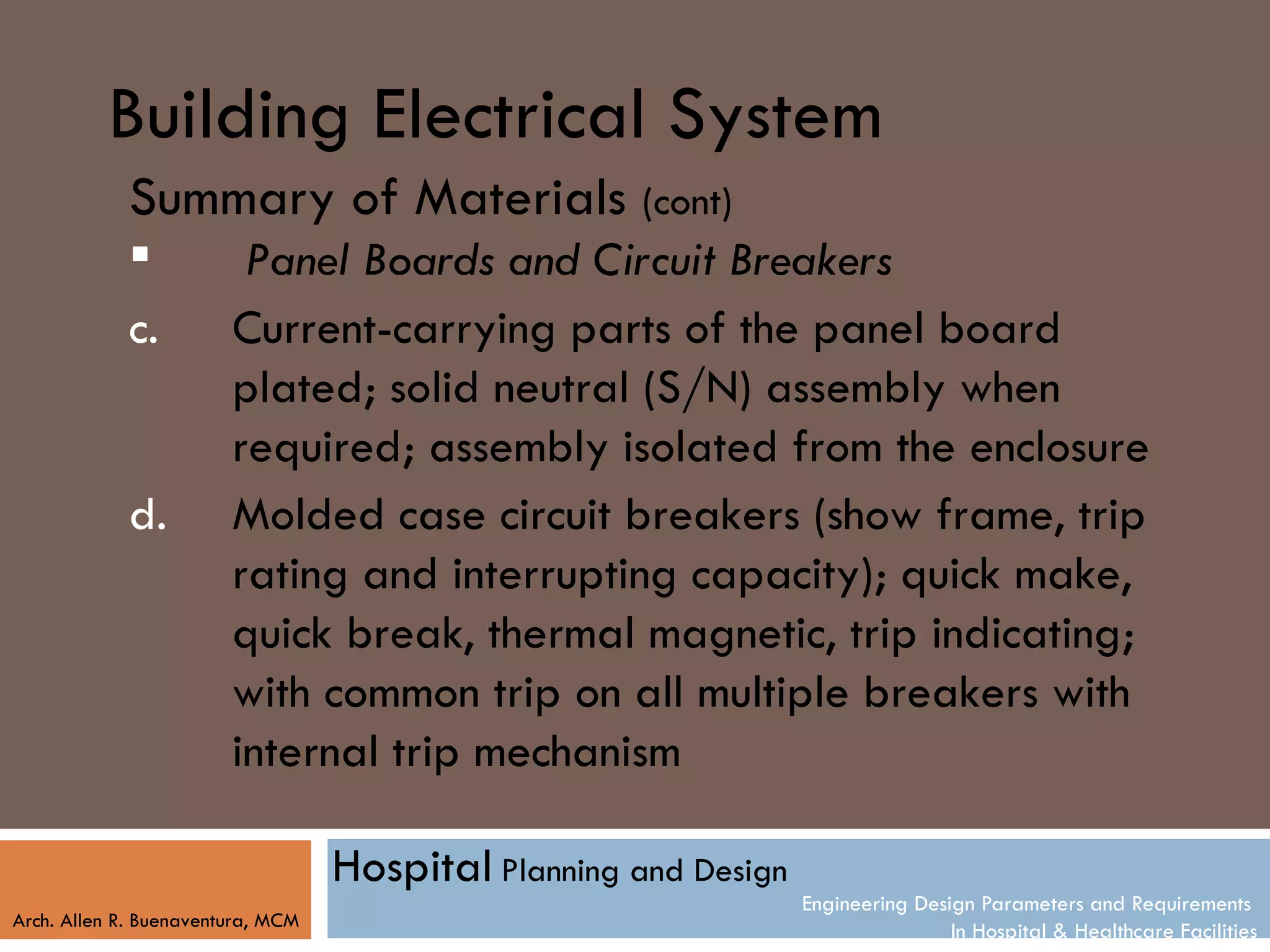 Building Electrical System
            Summary of Materials (cont)
                        Panel Boards and Circuit Breakers
            c.          Current-carrying parts of the panel board
                        plated; solid neutral (S/N) assembly when
                        required; assembly isolated from the enclosure
            d.          Molded case circuit breakers (show frame, trip
                        rating and interrupting capacity); quick make,
                        quick break, thermal magnetic, trip indicating;
                        with common trip on all multiple breakers with
                        internal trip mechanism

                                   Hospital Planning and Design
                                                                  Engineering Design Parameters and Requirements
Arch. Allen R. Buenaventura, MCM
                                                                                  In Hospital & Healthcare Facilities
 