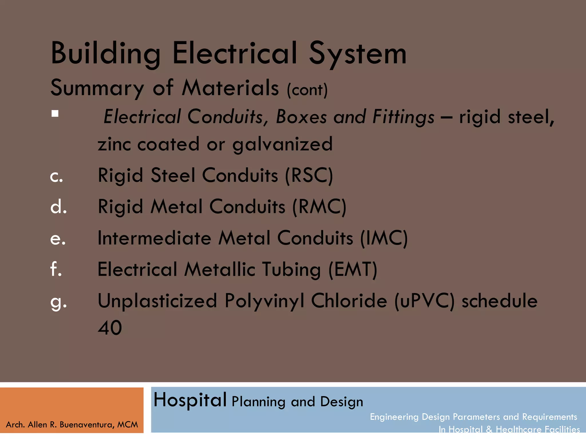 Building Electrical System
          Summary of Materials (cont)
                      Electrical Conduits, Boxes and Fittings – rigid steel,
                      zinc coated or galvanized
          c.          Rigid Steel Conduits (RSC)
          d.          Rigid Metal Conduits (RMC)
          e.          Intermediate Metal Conduits (IMC)
          f.          Electrical Metallic Tubing (EMT)
          g.          Unplasticized Polyvinyl Chloride (uPVC) schedule
                      40


                                   Hospital Planning and Design
                                                                  Engineering Design Parameters and Requirements
Arch. Allen R. Buenaventura, MCM
                                                                                  In Hospital & Healthcare Facilities
 