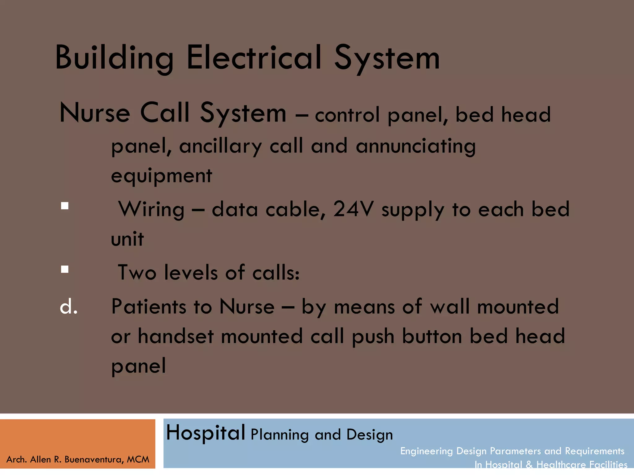 Building Electrical System
           Nurse Call System – control panel, bed head
                       panel, ancillary call and annunciating
                       equipment
                       Wiring – data cable, 24V supply to each bed
                       unit
                       Two levels of calls:
           d.          Patients to Nurse – by means of wall mounted
                       or handset mounted call push button bed head
                       panel

                                   Hospital Planning and Design
                                                                  Engineering Design Parameters and Requirements
Arch. Allen R. Buenaventura, MCM
                                                                                  In Hospital & Healthcare Facilities
 