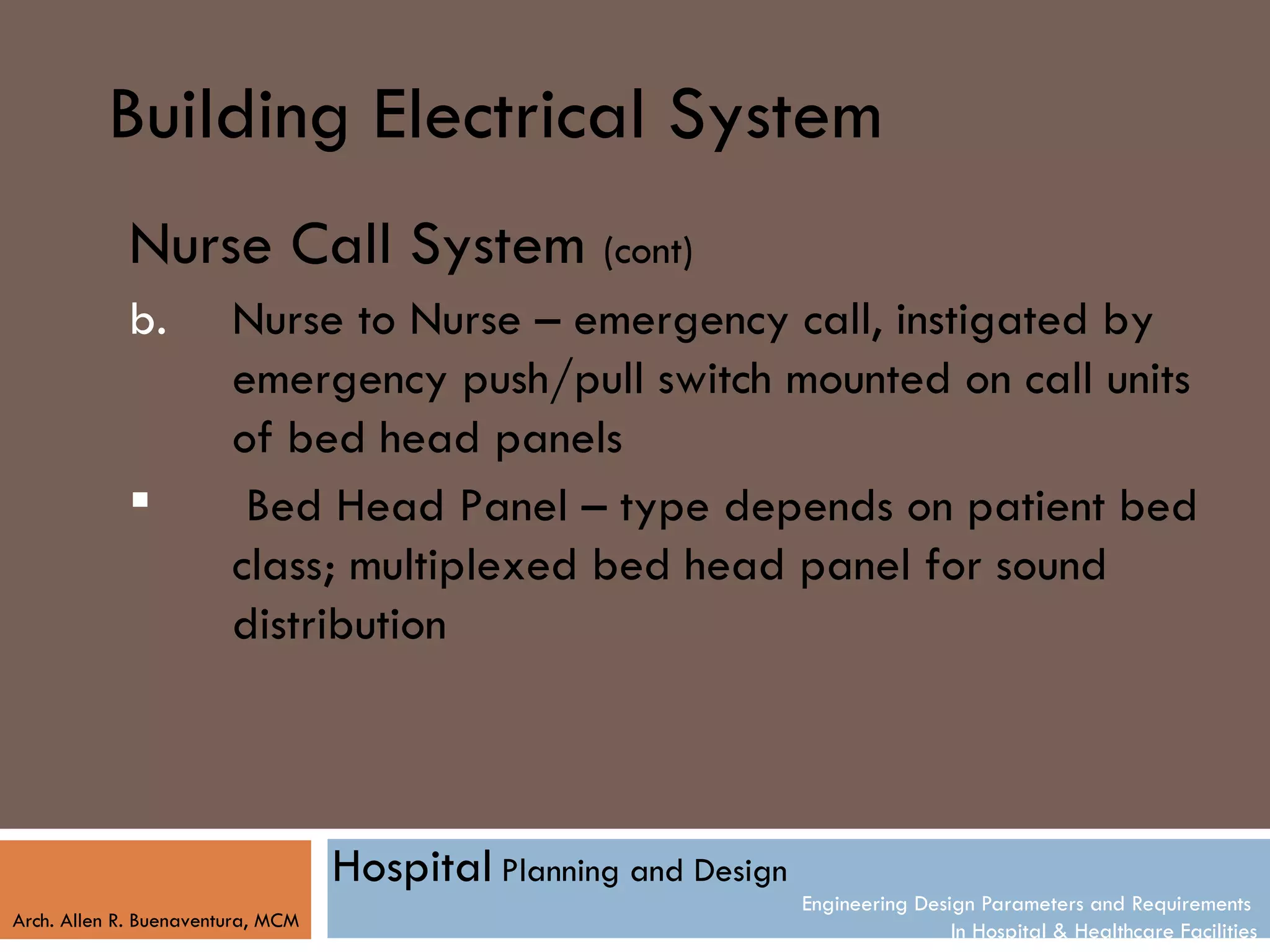 Building Electrical System
            Nurse Call System (cont)
            b.          Nurse to Nurse – emergency call, instigated by
                        emergency push/pull switch mounted on call units
                        of bed head panels
                        Bed Head Panel – type depends on patient bed
                        class; multiplexed bed head panel for sound
                        distribution



                                   Hospital Planning and Design
                                                                  Engineering Design Parameters and Requirements
Arch. Allen R. Buenaventura, MCM
                                                                                  In Hospital & Healthcare Facilities
 
