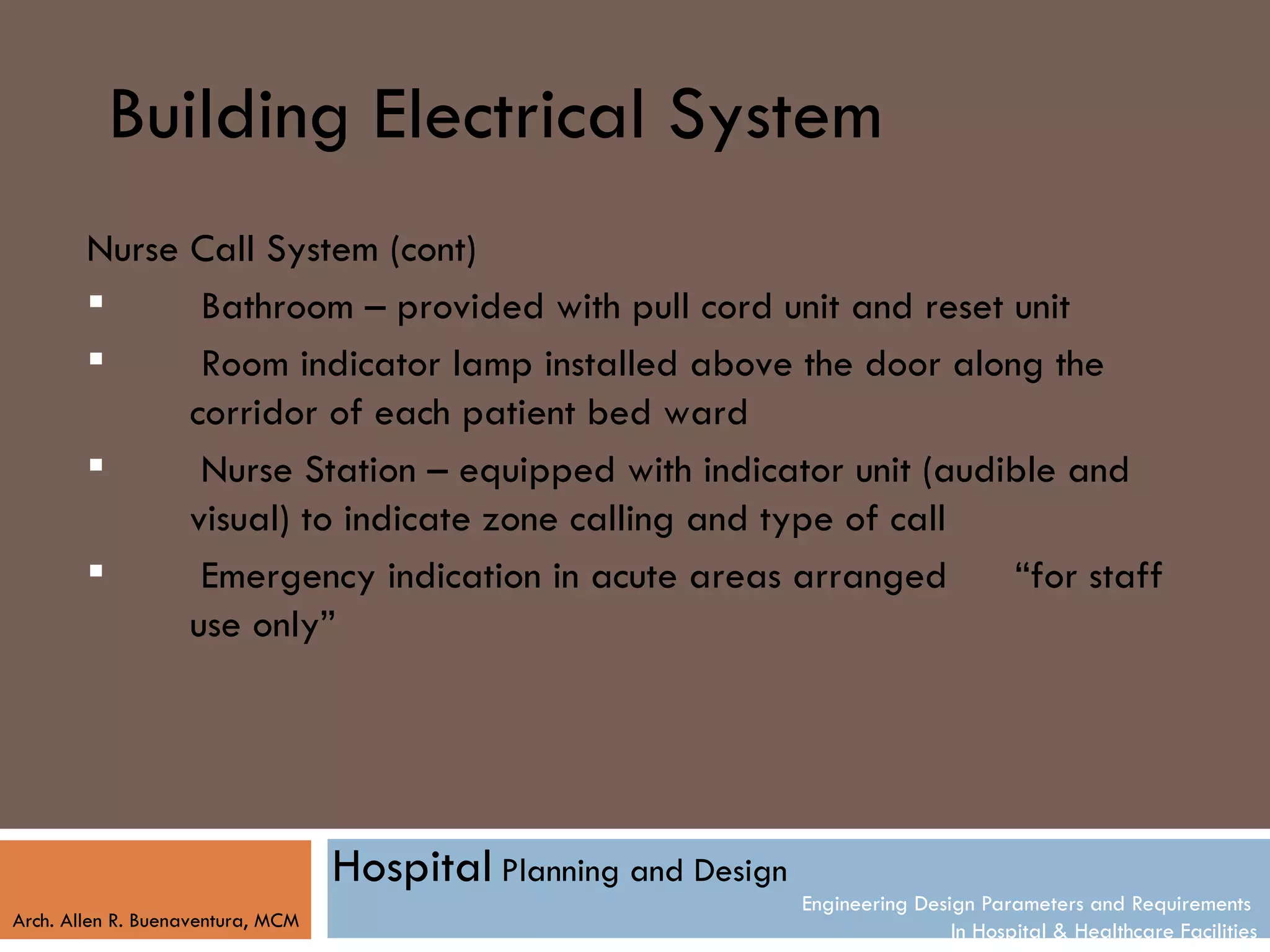 Building Electrical System
        Nurse Call System (cont)
              Bathroom – provided with pull cord unit and reset unit
              Room indicator lamp installed above the door along the
              corridor of each patient bed ward
              Nurse Station – equipped with indicator unit (audible and
              visual) to indicate zone calling and type of call
              Emergency indication in acute areas arranged      “for staff
              use only”




                                   Hospital Planning and Design
                                                                  Engineering Design Parameters and Requirements
Arch. Allen R. Buenaventura, MCM
                                                                                  In Hospital & Healthcare Facilities
 